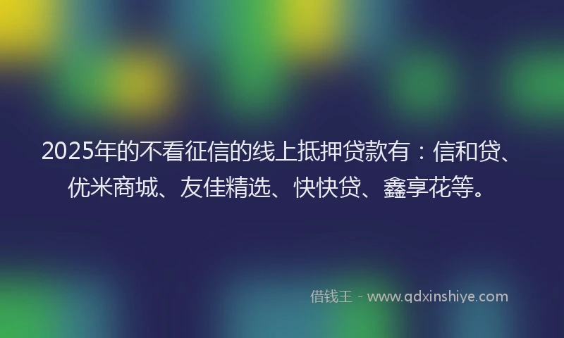 2025年的不看征信的线上抵押贷款有：信和贷、优米商城、友佳精选、快快贷、鑫享花等。