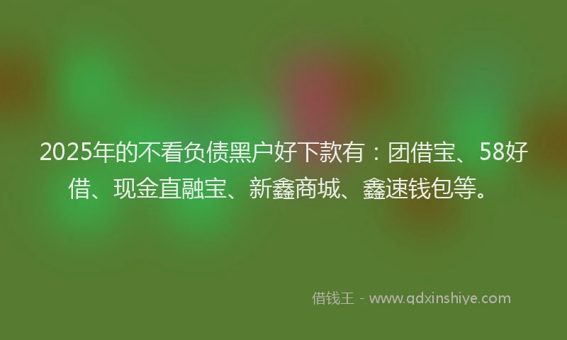 2025年的不看负债黑户好下款有：团借宝、58好借、现金直融宝、新鑫商城、鑫速钱包等。