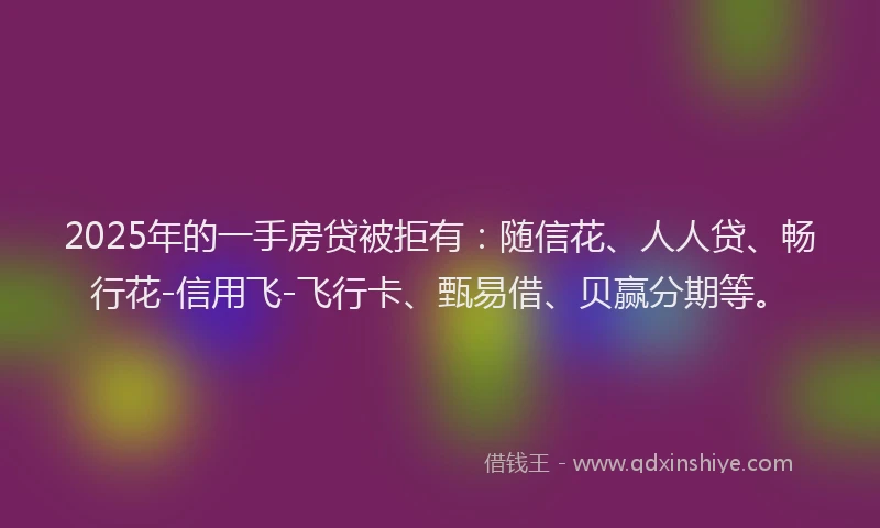 2025年的一手房贷被拒有：随信花、人人贷、畅行花-信用飞-飞行卡、甄易借、贝赢分期等。