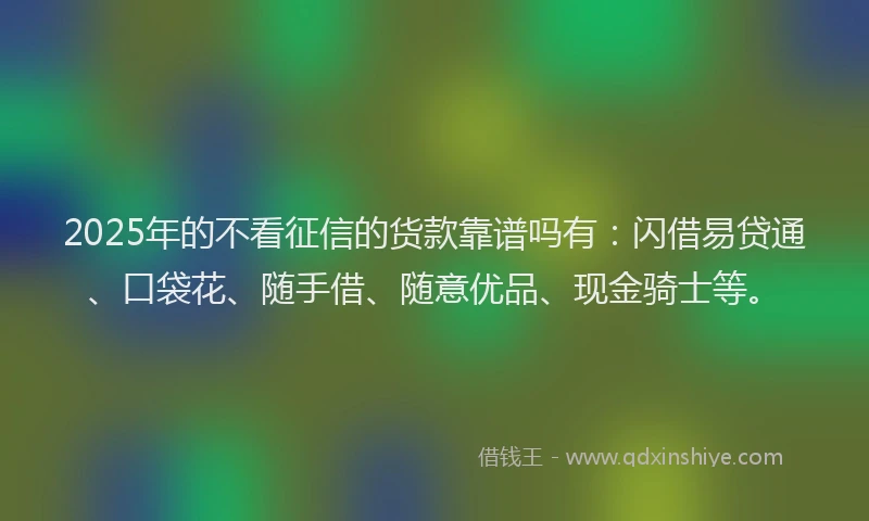2025年的不看征信的货款靠谱吗有：闪借易贷通、口袋花、随手借、随意优品、现金骑士等。