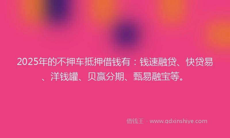 2025年的不押车抵押借钱有：钱速融贷、快贷易、洋钱罐、贝赢分期、甄易融宝等。