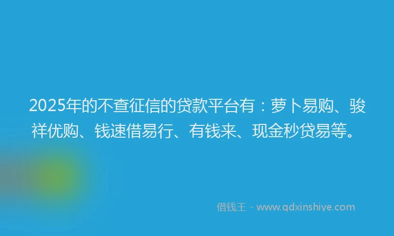 2025年的不查征信的贷款平台有：萝卜易购、骏祥优购、钱速借易行、有钱来、现金秒贷易等。