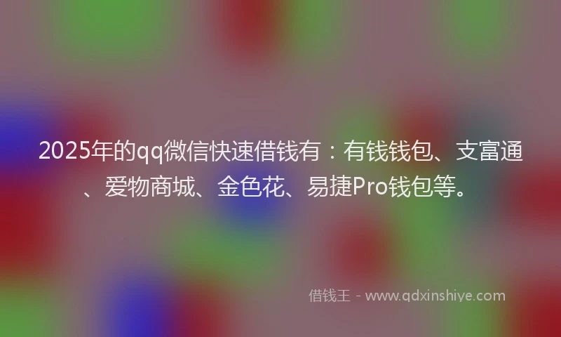 2025年的qq微信快速借钱有：有钱钱包、支富通、爱物商城、金色花、易捷Pro钱包等。