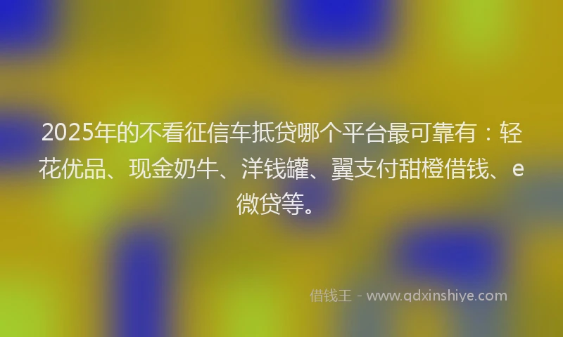 2025年的不看征信车抵贷哪个平台最可靠有：轻花优品、现金奶牛、洋钱罐、翼支付甜橙借钱、e微贷等。