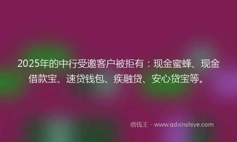 2025年的中行受邀客户被拒有：现金蜜蜂、现金借款宝、速贷钱包、疾融贷、安心贷宝等。