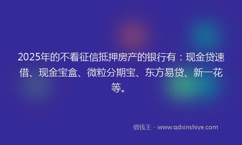 2025年的不看征信抵押房产的银行有：现金贷速借、现金宝盒、微粒分期宝、东方易贷、新一花等。