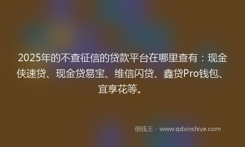 2025年的不查征信的贷款平台在哪里查有：现金侠速贷、现金贷易宝、维信闪贷、鑫贷Pro钱包、宜享花等。