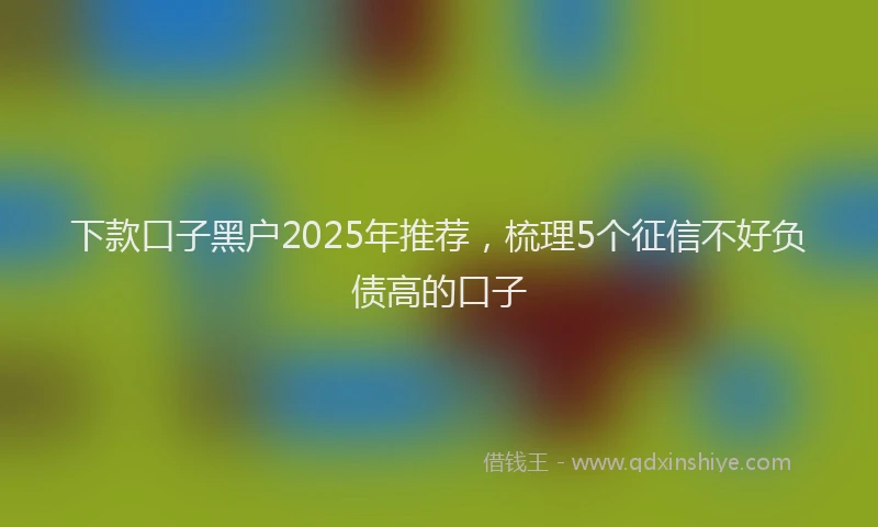 下款口子黑户2025年推荐，梳理5个征信不好负债高的口子