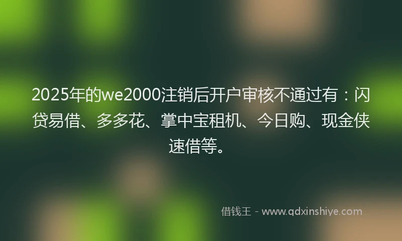 2025年的we2000注销后开户审核不通过有：闪贷易借、多多花、掌中宝租机、今日购、现金侠速借等。