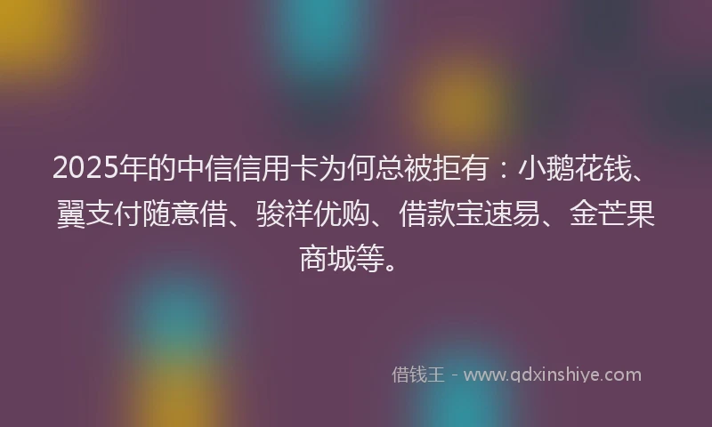 2025年的中信信用卡为何总被拒有：小鹅花钱、翼支付随意借、骏祥优购、借款宝速易、金芒果商城等。