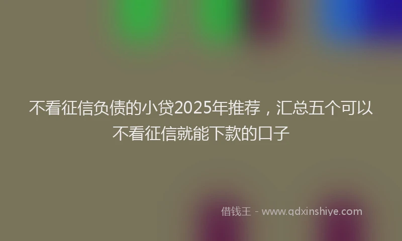 不看征信负债的小贷2025年推荐，汇总五个可以不看征信就能下款的口子