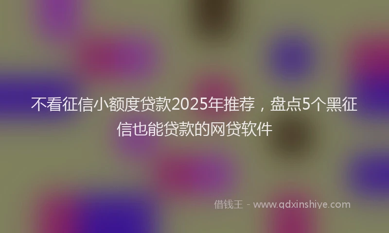不看征信小额度贷款2025年推荐，盘点5个黑征信也能贷款的网贷软件