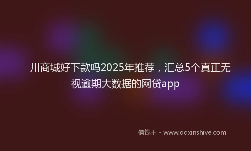 一川商城好下款吗2025年推荐，汇总5个真正无视逾期大数据的网贷app