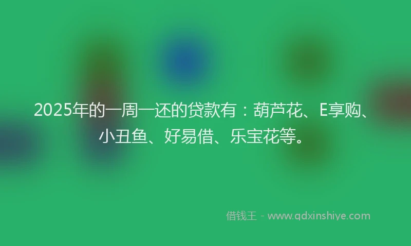2025年的一周一还的贷款有：葫芦花、E享购、小丑鱼、好易借、乐宝花等。
