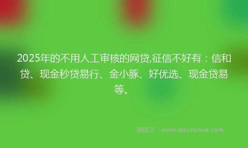 2025年的不用人工审核的网贷,征信不好有：信和贷、现金秒贷易行、金小豚、好优选、现金贷易等。
