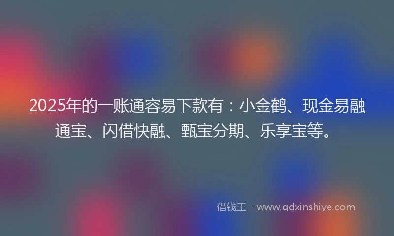 2025年的一账通容易下款有：小金鹤、现金易融通宝、闪借快融、甄宝分期、乐享宝等。