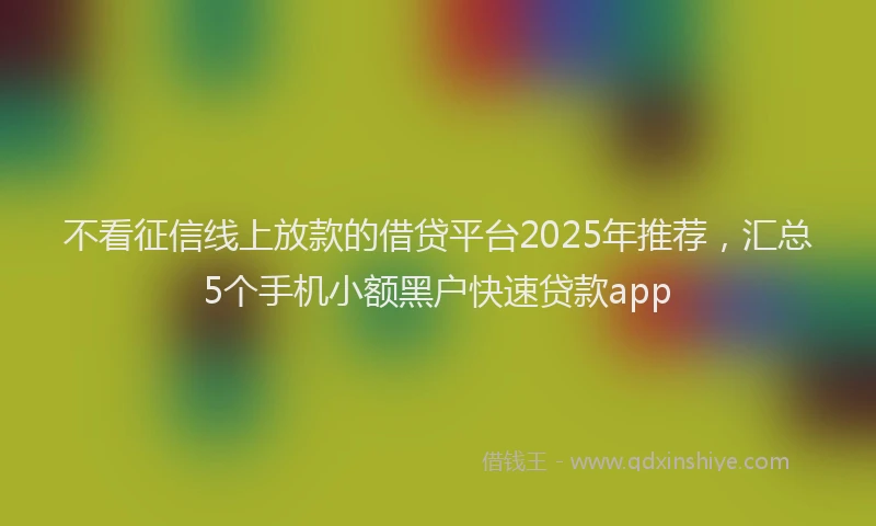 不看征信线上放款的借贷平台2025年推荐，汇总5个手机小额黑户快速贷款app