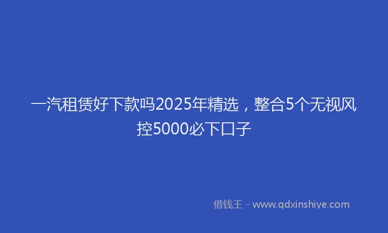 一汽租赁好下款吗2025年精选，整合5个无视风控5000必下口子