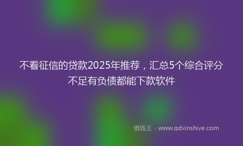 不看征信的贷款2025年推荐，汇总5个综合评分不足有负债都能下款软件