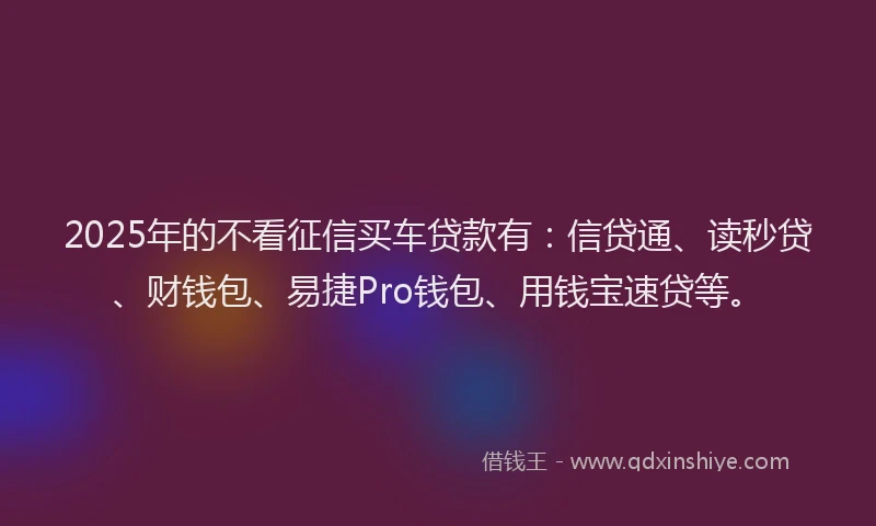 2025年的不看征信买车贷款有：信贷通、读秒贷、财钱包、易捷Pro钱包、用钱宝速贷等。