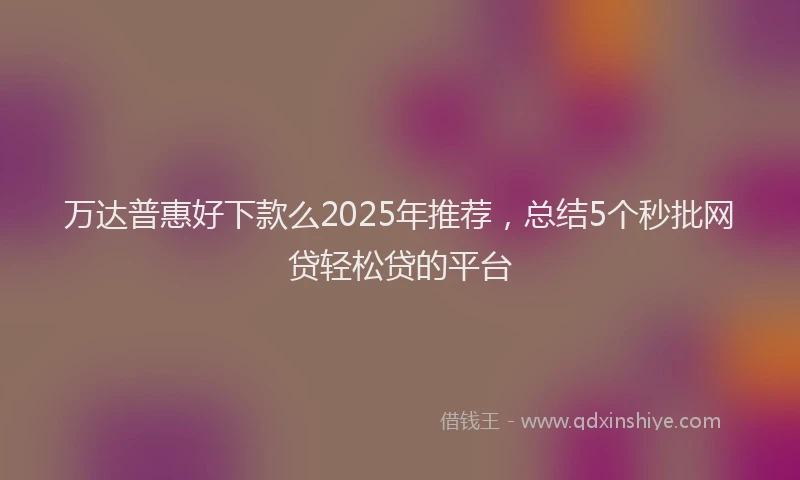 万达普惠好下款么2025年推荐，总结5个秒批网贷轻松贷的平台
