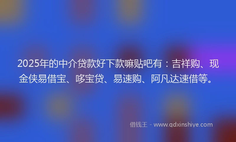 2025年的中介贷款好下款嘛贴吧有：吉祥购、现金侠易借宝、哆宝贷、易速购、阿凡达速借等。