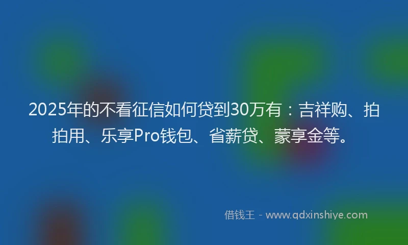 2025年的不看征信如何贷到30万有：吉祥购、拍拍用、乐享Pro钱包、省薪贷、蒙享金等。