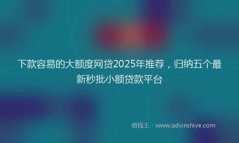 下款容易的大额度网贷2025年推荐，归纳五个最新秒批小额贷款平台