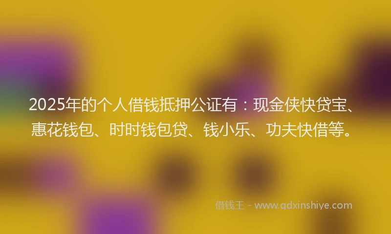2025年的个人借钱抵押公证有：现金侠快贷宝、惠花钱包、时时钱包贷、钱小乐、功夫快借等。