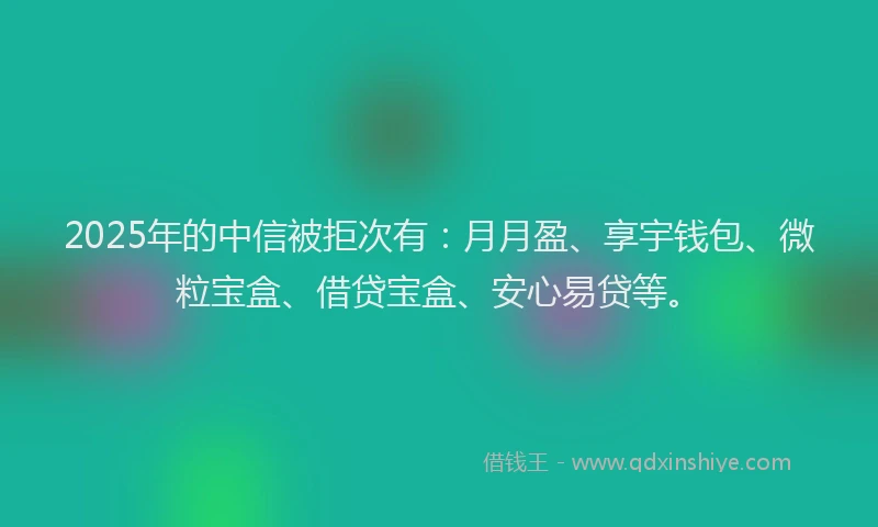 2025年的中信被拒次有：月月盈、享宇钱包、微粒宝盒、借贷宝盒、安心易贷等。