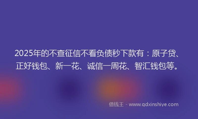 2025年的不查征信不看负债秒下款有：原子贷、正好钱包、新一花、诚信一周花、智汇钱包等。