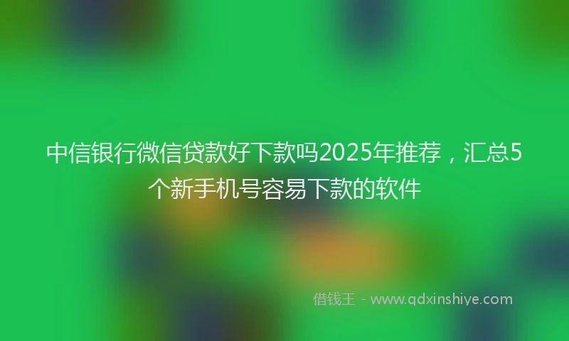 中信银行微信贷款好下款吗2025年推荐，汇总5个新手机号容易下款的软件