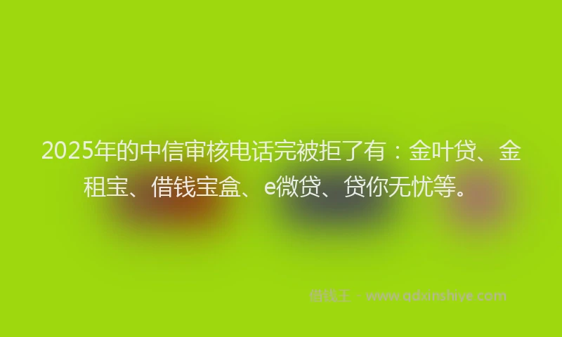 2025年的中信审核电话完被拒了有：金叶贷、金租宝、借钱宝盒、e微贷、贷你无忧等。