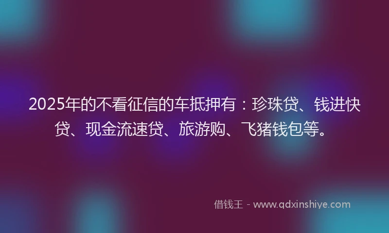 2025年的不看征信的车抵押有：珍珠贷、钱进快贷、现金流速贷、旅游购、飞猪钱包等。