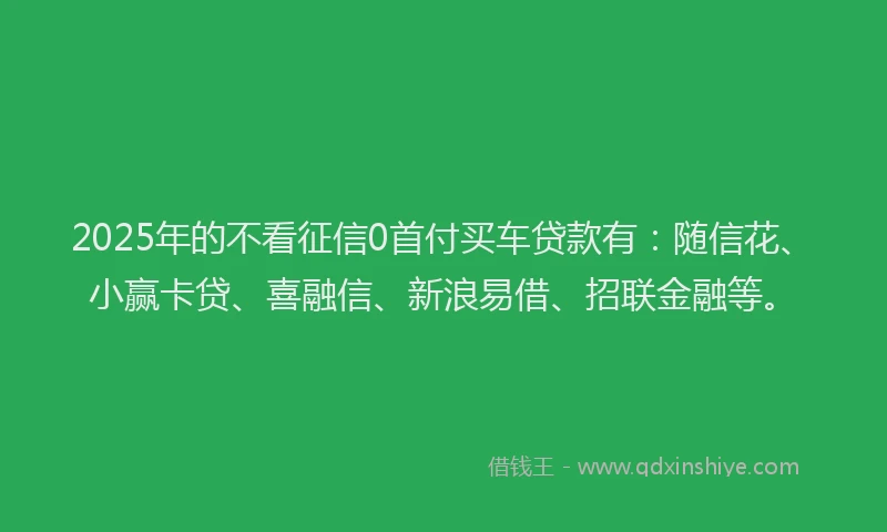 2025年的不看征信0首付买车贷款有：随信花、小赢卡贷、喜融信、新浪易借、招联金融等。