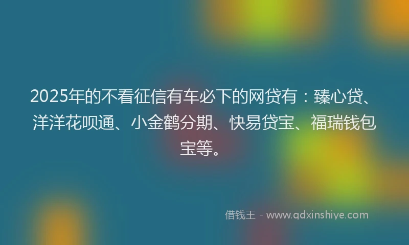 2025年的不看征信有车必下的网贷有：臻心贷、洋洋花呗通、小金鹤分期、快易贷宝、福瑞钱包宝等。