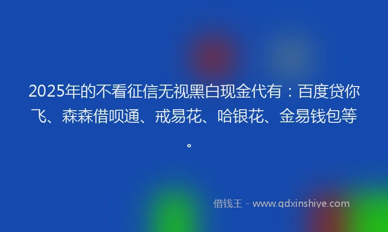 2025年的不看征信无视黑白现金代有：百度贷你飞、森森借呗通、戒易花、哈银花、金易钱包等。