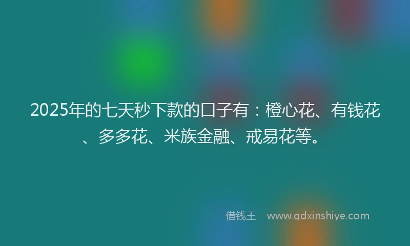 2025年的七天秒下款的口子有：橙心花、有钱花、多多花、米族金融、戒易花等。