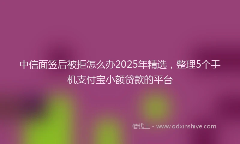 中信面签后被拒怎么办2025年精选，整理5个手机支付宝小额贷款的平台