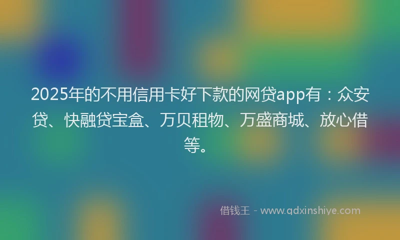 2025年的不用信用卡好下款的网贷app有：众安贷、快融贷宝盒、万贝租物、万盛商城、放心借等。