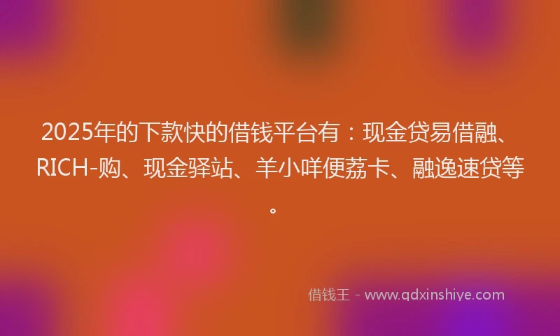 2025年的下款快的借钱平台有：现金贷易借融、RICH-购、现金驿站、羊小咩便荔卡、融逸速贷等。