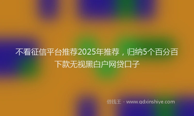 不看征信平台推荐2025年推荐，归纳5个百分百下款无视黑白户网贷口子