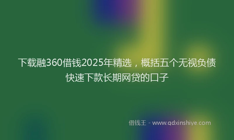 下载融360借钱2025年精选，概括五个无视负债快速下款长期网贷的口子