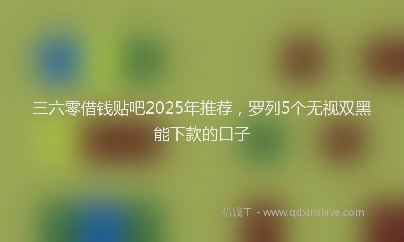 三六零借钱贴吧2025年推荐，罗列5个无视双黑能下款的口子