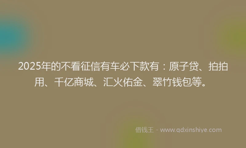 2025年的不看征信有车必下款有：原子贷、拍拍用、千亿商城、汇火佑金、翠竹钱包等。