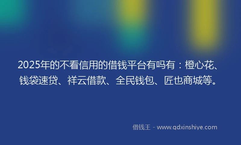 2025年的不看信用的借钱平台有吗有：橙心花、钱袋速贷、祥云借款、全民钱包、匠也商城等。