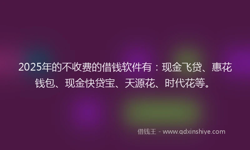 2025年的不收费的借钱软件有：现金飞贷、惠花钱包、现金快贷宝、天源花、时代花等。