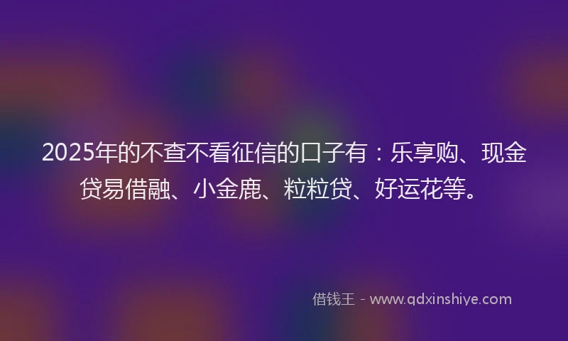 2025年的不查不看征信的口子有：乐享购、现金贷易借融、小金鹿、粒粒贷、好运花等。