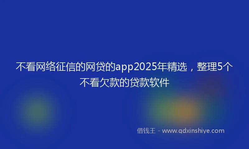 不看网络征信的网贷的app2025年精选，整理5个不看欠款的贷款软件