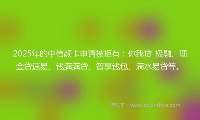 2025年的中信颜卡申请被拒有：你我贷-极融、现金贷速易、钱满满贷、智享钱包、滴水易贷等。